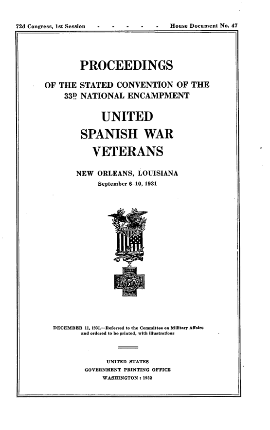 handle is hein.usccsset/usconset24174 and id is 1 raw text is: 


72d Congress, 1st Session         -  House Document No. 47


         PROCEEDINGS

OF THE   STATED  CONVENTION OF THE
     33P NATIONAL   ENCAMPMENT


              UNITED

         SPANISH WAR

           VETERANS


        NEW  ORLEANS,  LOUISIANA
             September 6-10, 1931


DECEMBER 11, 1931.-Referred to the Committee on Military Affairs
       and ordered to be printed, with Illustrations



             UNITED STATES
        GOVERNMENT PRINTING OFFICE
            WASHINGTON: 1932


