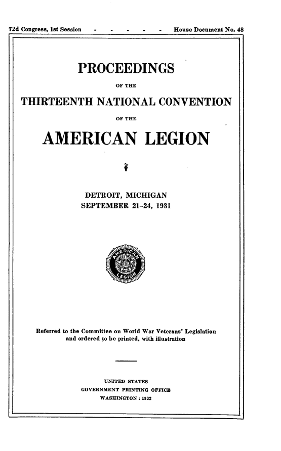 handle is hein.usccsset/usconset24175 and id is 1 raw text is: 









             PROCEEDINGS

                     OF THE

THIRTEENTH NATIONAL CONVENTION

                     OF THE


     AMERICAN LEGION







              DETROIT, MICHIGAN
              SEPTEMBER  21-24, 1931


















   Referred to the Committee on World War Veterans' Legislation
          and ordered to be printed, with illustration





                  UNITED STATES
             GOVERNMENT PRINTING OFFICE
                 WASHINGTON: 1932


I


72d Congress, 1st Session


House Document No. 48


