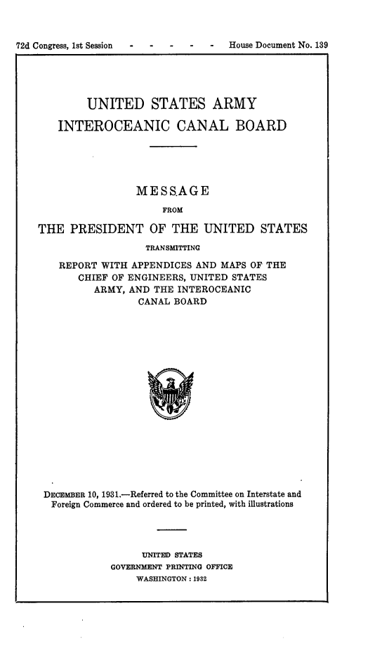handle is hein.usccsset/usconset24180 and id is 1 raw text is: 



72d Congress, 1st Session        -  House Document No. 139


        UNITED STATES ARMY

   INTEROCEANIC CANAL BOARD





                 MESS.AGE

                     FROM

THE   PRESIDENT OF THE UNITED STATES
                  TRANSMITTING

    REPORT WITH APPENDICES AND MAPS OF THE
       CHIEF OF ENGINEERS, UNITED STATES
          ARMY, AND THE INTEROCEANIC
                 CANAL BOARD



















 DECEMBER 10, 1931.-Referred to the Committee on Interstate and
 Foreign Commerce and ordered to be printed, with illustrations


     UNITED STATES
GOVERNMENT PRINTING OFFICE
    WASHINGTON: 1932


