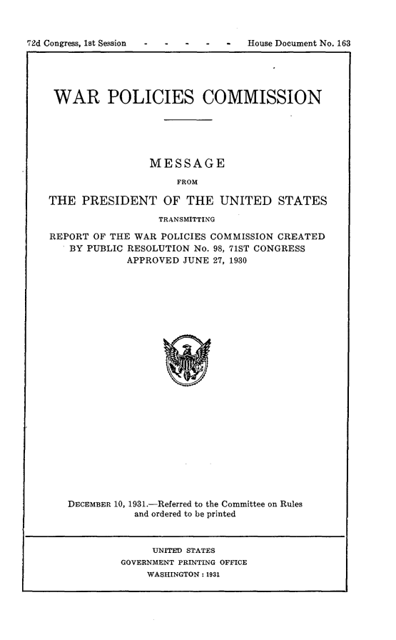 handle is hein.usccsset/usconset24181 and id is 1 raw text is: 


72d Congress, 1st Session        -  House Document No. 163


WAR POLICIES COMMISSION






                 MESSAGE

                     FROM

THE  PRESIDENT OF THE UNITED STATES

                  TRANSMITTING

REPORT OF THE WAR POLICIES COMMISSION CREATED
   BY PUBLIC RESOLUTION No. 98, 71ST CONGRESS
             APPROVED JUNE 27, 1930

























   DECEMBER 10, 1931.-Referred to the Committee on Rules
              and ordered to be printed



                 UNITED STATES
            GOVERNMENT PRINTING OFFICE
                WASHINGTON: 1931


