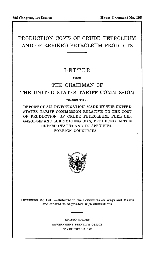 handle is hein.usccsset/usconset24182 and id is 1 raw text is: 



72d Congress, 1st Session       -  House Document No. 195




  PRODUCTION COSTS OF CRUDE PETROLEUM

    AND  OF  REFINED   PETROLEUM PRODUCTS





                     LETTER

                        FROM

                THE  CHAIRMAN OF

   THE  UNITED STATES TARIFF COMMISSION

                      TRANSMITTING

    REPORT OF AN INVESTIGATION MADE BY THE UNITED
    STATES TARIFF COMMISSION RELATIVE TO THE COST
    OF PRODUCTION  OF CRUDE  PETROLEUM, FUEL OIL,
    GASOLINE AND LUBRICATING OILS, PRODUCED IN THE
           UNITED STATES AND IN SPECIFIED
                 FOREIGN COUNTRIES

















   DECEMBER 22, 1931.-Referred to the Committee on Ways and Means
            and ordered to be printed, with illustrations


     UNITED STATES
GOVERNMENT PRINTING OFFICE
    WASHINGTON: 1932


