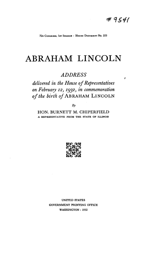 handle is hein.usccsset/usconset24184 and id is 1 raw text is: 







72D CONGRESS, IsT SESSION - HOUSE DocuMENT No. 255


ABRAHAM LINCOLN



               ADDRESS

   delivered in the House of Representatives
   on February 12, 1932, in commemoration
   of the birth of ABRAHAM   LINCOLN

                    BY

     HON.  BURNETT   M. CHIPERFIELD
     A REPRESENTATIVE FROM THE STATE OF ILLINOIS


     UNITED STATES
GOVERNMENT PRINTING OFFICE
     WASHINGTON : 1932


f


