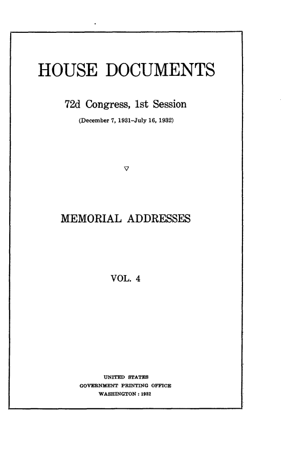handle is hein.usccsset/usconset24189 and id is 1 raw text is: 









HOUSE DOCUMENTS



     72d Congress, 1st Session

        (December 7, 1931-July 16, 1932)






                V






    MEMORIAL ADDRESSES







              VOL. 4


     UNITED STATES
GOVERNMENT PRINTING OFFICE
    WASHINGTON: 1982


