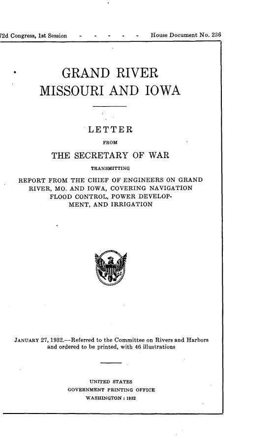 handle is hein.usccsset/usconset24196 and id is 1 raw text is: 



72d Congress, 1st Session -         House Document No. 236


     GRAND RIVER


MISSOURI AND IOWA




            LETTER

               FROM

   THE  SECRETARY OF WAR


                  TRANSMITTING

 REPORT FROM  THE CHIEF OF ENGINEERS ON GRAND
   RIVER, MO. AND IOWA, COVERING NAVIGATION
         FLOOD CONTROL, POWER DEVELOP-
             MENT, AND IRRIGATION




















JANUARY 27, 1932.-Referred to the Committee on Rivers and Harbors
        and ordered to be printed, with 46 illustrations


     UNITED STATES
GOVERNMENT PRINTING OFFICE
    WASHINGTON: 1932


