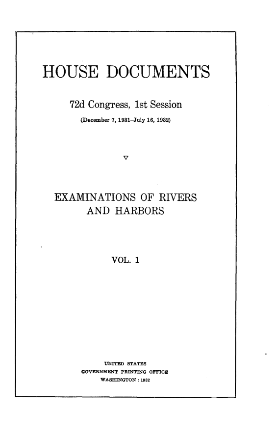 handle is hein.usccsset/usconset24199 and id is 1 raw text is: 







HOUSE DOCUMENTS



     72d Congress, 1st Session

       (December 7, 1981-July 16, 1982)




                V




  EXAMINATIONS OF RIVERS
        AND   HARBORS





             VOL. 1


    UNITED STATES
GOVERNMENT PRINTING OFFICE
    WASHINGTON: 1982



