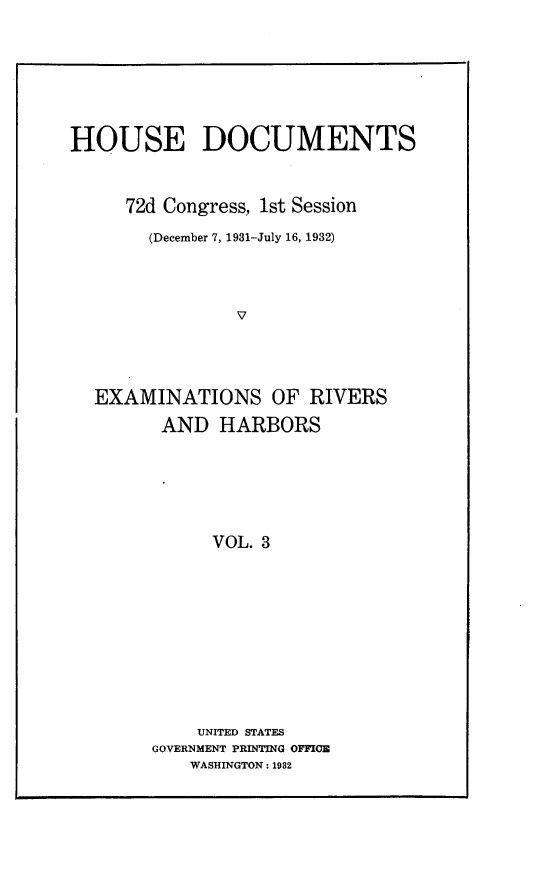 handle is hein.usccsset/usconset24201 and id is 1 raw text is: 







HOUSE DOCUMENTS



     72d Congress, 1st Session

       (December 7, 1931-July 16, 1932)




                v




  EXAMINATIONS OF RIVERS

         AND  HARBORS






             VOL. 3











             UNITED STATES
        GOVERNMENT PRINTING OFFICE
           WASHINGTON: 1982


