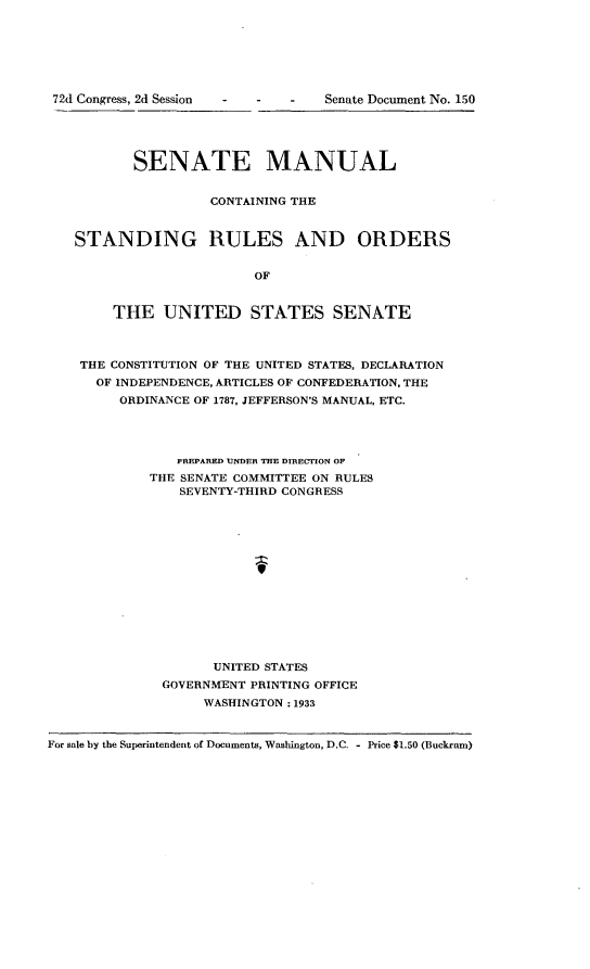 handle is hein.usccsset/usconset24209 and id is 1 raw text is: 







72d Congress, 2d Session - - -


           SENATE MANUAL


                    CONTAINING THE


   STANDING RULES AND ORDERS


                         OF


        THE   UNITED STATES SENATE



    THE CONSTITUTION OF THE UNITED STATES, DECLARATION
      OF INDEPENDENCE, ARTICLES OF CONFEDERATION, THE
         ORDINANCE OF 1787, JEFFERSON'S MANUAL, ETC.




                PREPARED UNDER THE DIRECTION OF
             THE SENATE COMMITTEE ON RULES
                SEVENTY-THIRD CONGRESS














                    UNITED STATES
              GOVERNMENT PRINTING OFFICE
                   WASHINGTON : 1933


For sale by the Superintendent of Documents, Washington, D.C. - Price $1.50 (Buckram)


Senate Document No. 1.50


