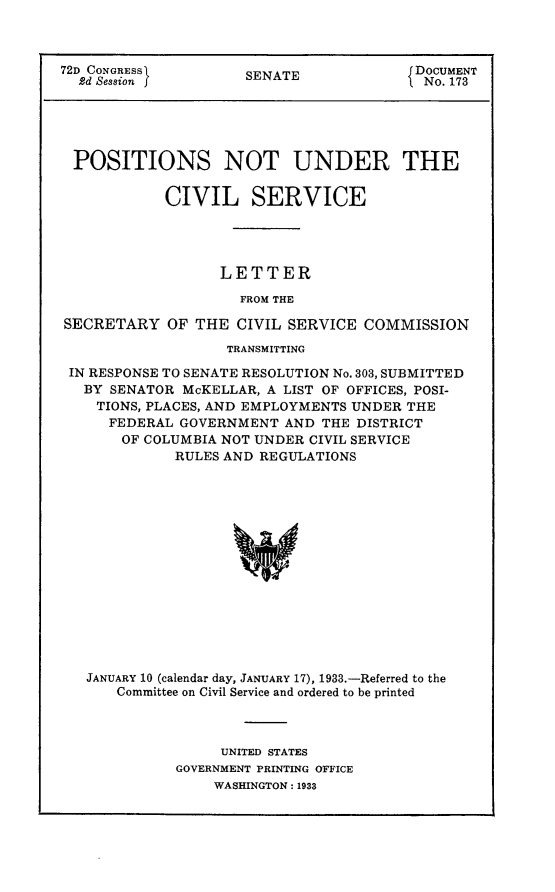 handle is hein.usccsset/usconset24210 and id is 1 raw text is: 



72D CONGRESS         SENATE              DOCUMENT
  2d Session                              No. 173





  POSITIONS NOT UNDER THE

            CIVIL SERVICE




                  LETTER

                     FROM THE

SECRETARY   OF  THE CIVIL SERVICE  COMMISSION

                   TRANSMITTING

 IN RESPONSE TO SENATE RESOLUTION No. 303, SUBMITTED
   BY SENATOR McKELLAR, A LIST OF OFFICES, POSI-
   TIONS, PLACES, AND EMPLOYMENTS UNDER THE
      FEDERAL GOVERNMENT  AND THE DISTRICT
      OF  COLUMBIA NOT UNDER CIVIL SERVICE
             RULES AND REGULATIONS















   JANUARY 10 (calendar day, JANUARY 17), 1933.-Referred to the
      Committee on Civil Service and ordered to be printed


     UNITED STATES
GOVERNMENT PRINTING OFFICE
    WASHINGTON: 1933



