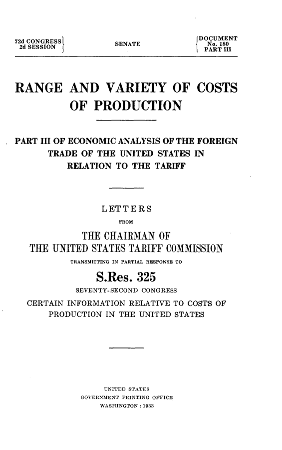 handle is hein.usccsset/usconset24212 and id is 1 raw text is: 



72d CONGRESS
2d SESSIONJ


SENATE


{DOCUMENT
  No. 180
  PART III


RANGE AND VARIETY OF COSTS

           OF  PRODUCTION



PART III OF ECONOMIC ANALYSIS OF THE FOREIGN
      TRADE  OF THE UNITED  STATES IN
          RELATION  TO THE TARIFF




                 LETTERS
                    FROM

             THE CHAIRMAN   OF
   THE UNITED  STATES TARIFF COMMISSION
           TRANSMITTING IN PARTIAL RESPONSE TO

                S.Res.  325
            SEVENTY-SECOND CONGRESS
  CERTAIN INFORMATION RELATIVE TO COSTS OF
       PRODUCTION IN THE UNITED STATES








                 UNITED STATES
             GOVERNMENT PRINTING OFFICE
                WASHINGTON: 1933


