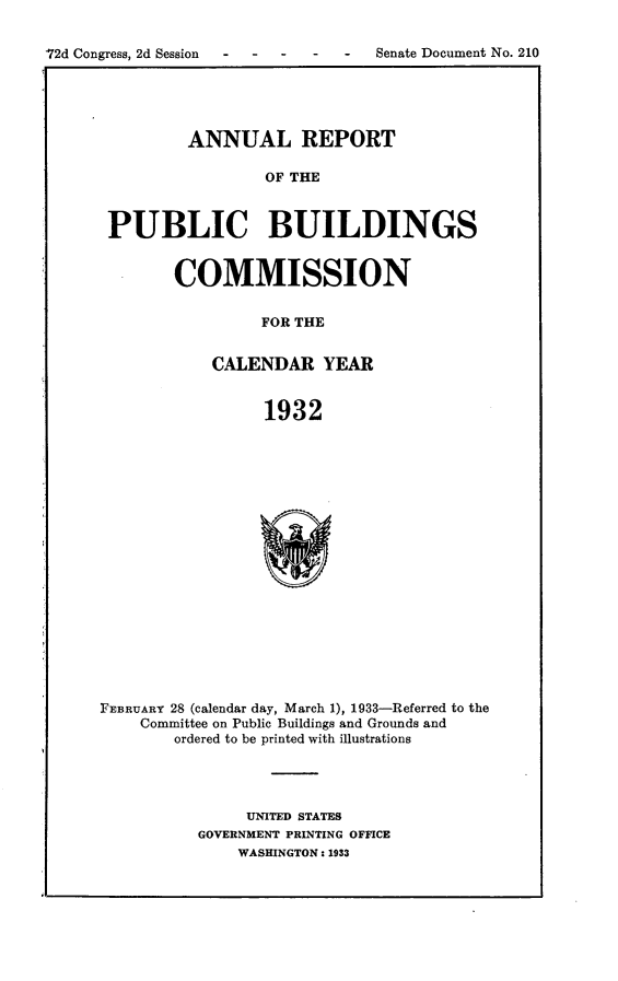 handle is hein.usccsset/usconset24215 and id is 1 raw text is: 


72d Congress, 2d Session - - - - - Senate Document No. 210


        ANNUAL REPORT

                OF THE



PUBLIC BUILDINGS


COMMISSION


         FOR THE


    CALENDAR YEAR


         1932


FEBRUARY 28 (calendar day, March 1), 1933-Referred to the
    Committee on Public Buildings and Grounds and
        ordered to be printed with illustrations




               UNITED STATES
          GOVERNMENT PRINTING OFFICE
              WASHINGTON: 1933


