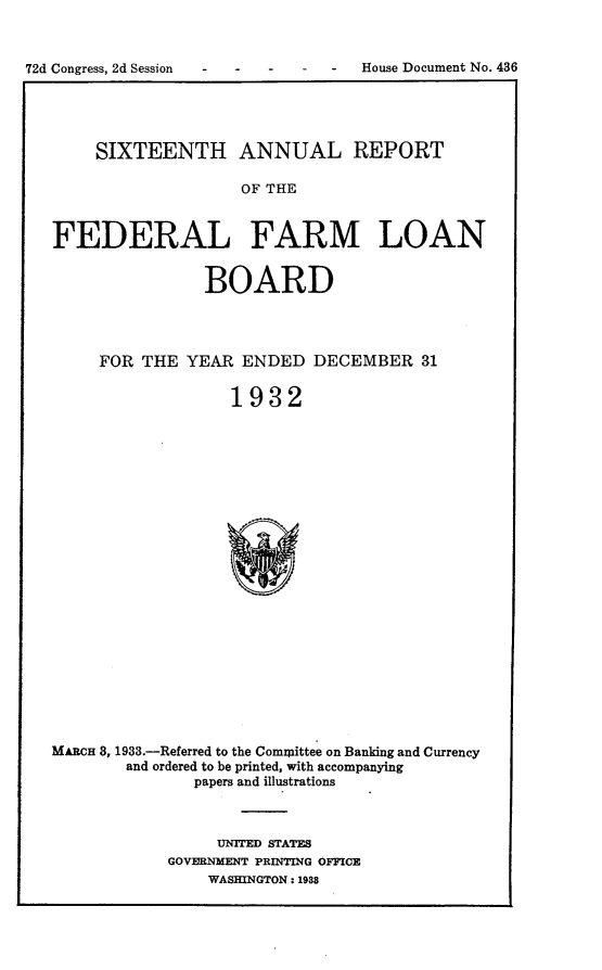 handle is hein.usccsset/usconset24218 and id is 1 raw text is: 




72d Congress, 2d Session - - - - -  House Document No. 436


     SIXTEENTH ANNUAL REPORT

                    OF THE



FEDERAL FARM LOAN


                BOARD




     FOR  THE YEAR  ENDED   DECEMBER 31


                   1932























MARCn 8, 1933.-Referred to the Committee on Banking and Currency
        and ordered to be printed, with accompanying
               papers and illustrations


     UNITED STATES
GOVERNMENT PRINTING OFFICE
    WASHINGTON: 1988


72d Congress, 2d Session


House Document No. 436


