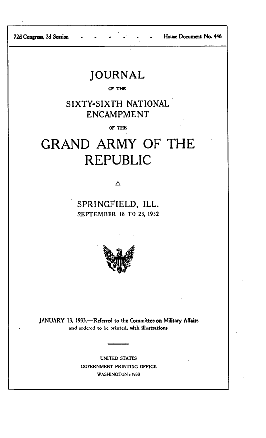 handle is hein.usccsset/usconset24219 and id is 1 raw text is: 





72d Congress, 2d Session                 House Document No. 446


      JOURNAL

           OF THE

SIXTY-SIXTH NATIONAL
     ENCAMPMENT

            OF THE


GRAND ARMY OF THE

             REPUBLIC





           SPRINGFIELD, ILL.
           SEPTEMBER  18 TO 23, 1932















JANUARY 13, 1933.-Referred to the Committee on Mlitary Affairs
        and ordered to be printed, with illustrations


     UNITED STATES
GOVERNMENT PRINTING OFFICE
    WASHINGTON: 1933


House Document No. 446


72d Conpww, 2d Session   -


