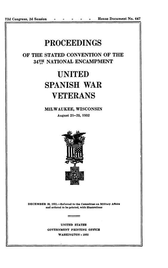 handle is hein.usccsset/usconset24220 and id is 1 raw text is: 



72d Congress, 2d Session - - - - - House Document No. 447
           ra


       PROCEEDINGS


OF THE STATED  CONVENTION  OF THE
    34TP NATIONAL ENCAMPMENT


            UNITED

        SPANISH WAR

          VETERANS


       MILWAUKEE, WISCONSIN
            August 21-25, 1932






















  DECEMBER 23, 1932.-Referred to the Committee on Military Affairs
        and ordered to be printed, with  unstrations



             UNITED STATES
        GOVERNMENT PRINTING OFFICE
            WASHINGTON t 1933


