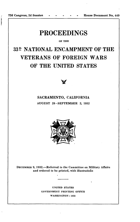 handle is hein.usccsset/usconset24221 and id is 1 raw text is: 



72d Congress, 2d Session  -  -  -  -  -  House Document No. 449





              PROCEEDINGS

                       OF THE


  33P  NATIONAL ENCAMPMENT OF THE

     VETERANS OF FOREIGN WARS

          OF  THE   UNITED STATES








             SACRAMENTO,  CALIFORNIA

             AUGUST 28-SEPTEMBER 2, 1932


















    DECEMBER 9, 1932.-Referred to the Committee on Military Affairs
           and ordered to be printed, with illustratiojis




                    UNITED STATES
               GOVERNMENT PRINTING OFFICE
                   WASHINGTON: 1933


