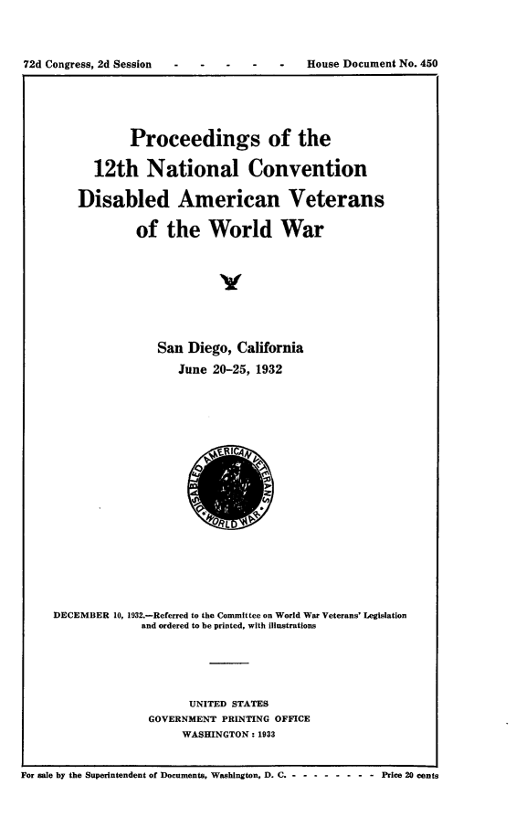 handle is hein.usccsset/usconset24222 and id is 1 raw text is: 



72d Congress, 2d Session              -   House Document No. 450


        Proceedings of the

  12th National Convention

Disabled American Veterans

         of  the   World War



                     y




            San Diego,  California
               June 20-25, 1932


     DECEMBER 10, 1932.-Referred to the Committee on World War Veterans' Legislation
                  and ordered to be printed, with illustrations





                         UNITED STATES
                   GOVERNMENT PRINTING OFFICE
                        WASHINGTON: 1933


For sale by the Superintendent of Documents, Washington, D. C ---------    Price 20 cents


