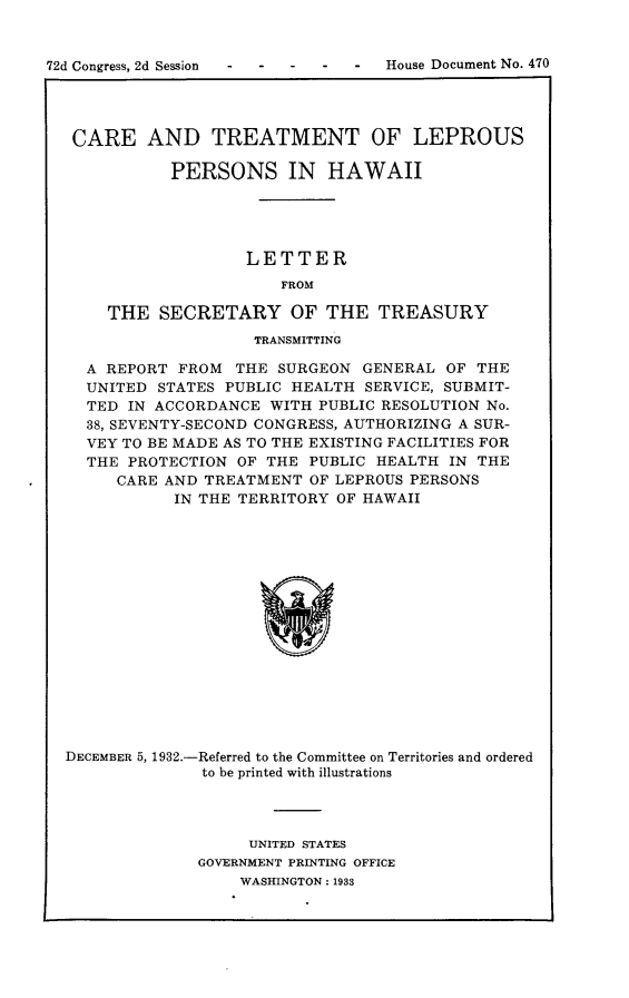 handle is hein.usccsset/usconset24223 and id is 1 raw text is: 


72d Congress, 2d Session        -  House Document No. 470




   CARE   AND TREATMENT OF LEPROUS

             PERSONS IN HAWAII





                     LETTER
                        FROM

      THE   SECRETARY OF THE TREASURY
                      TRANSMITTING

    A REPORT  FROM  THE SURGEON  GENERAL OF  THE
    UNITED  STATES PUBLIC HEALTH SERVICE, SUBMIT-
    TED IN ACCORDANCE  WITH PUBLIC RESOLUTION No.
    38, SEVENTY-SECOND CONGRESS, AUTHORIZING A SUR-
    VEY TO BE MADE AS TO THE EXISTING FACILITIES FOR
    THE PROTECTION  OF THE PUBLIC HEALTH  IN THE
       CARE AND TREATMENT  OF LEPROUS PERSONS
             IN THE TERRITORY OF HAWAII

















  DECEMBER 5, 1932.-Referred to the Committee on Territories and ordered
                to be printed with illustrations


     UNITED STATES
GOVERNMENT PRINTING OFFICE
    WASHINGTON: 1933



