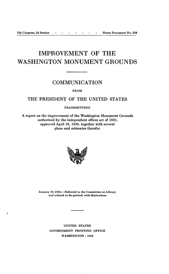 handle is hein.usccsset/usconset24224 and id is 1 raw text is: 







72d Congress, 2d Session         -     House Document No. 528


          IMPROVEMENT OF THE

WASHINGTON MONUMENT GROUNDS




                COMMUNICATION

                         FROM

     THE  PRESIDENT OF THE UNITED STATES

                     TRANSMITTING

  A report on the improvement of the Washington Monument Grounds
         authorized by the independent offices act of 1931,
         approved April 19, 1930, together with several
                 plans and estimates therefor
















          January 19, 1933.-Referred to the Committee on Library
              and ordered to be printed, with illustrations


      UNITED STATES
GOVERNMENT  PRINTING OFFICE
     WASHINGTON: 1934


