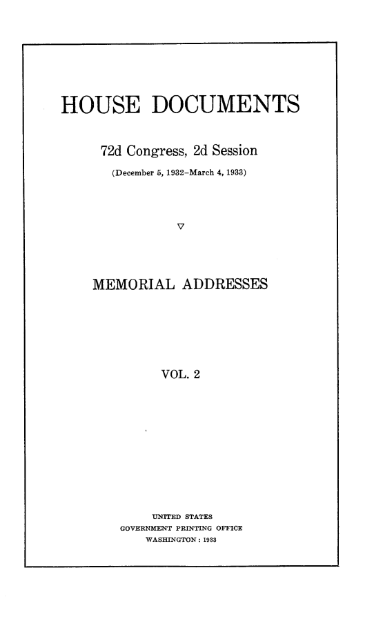 handle is hein.usccsset/usconset24226 and id is 1 raw text is: 










HOUSE DOCUMENTS



      72d Congress, 2d Session

      (December 5, 1932-March 4, 1933)





                V





    MEMORIAL ADDRESSES








              VOL. 2


    UNITED STATES
GOVERNMENT PRINTING OFFICE
    WASHINGTON: 1933


