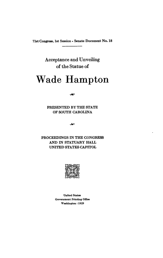 handle is hein.usccsset/usconset24231 and id is 1 raw text is: 








71st Congress, 1st Session - Senate Document No. 18


    Acceptance and Unveiling
         of the Statue of


Wade Hampton





     PRESENTED BY THE STATE
       OF SOUTH CAROLINA





  PROCEEDINGS IN THE CONGRESS
      AND IN STATUARY HALL
      UNITED STATES CAPITOL




             a





             United States
        Government Printing Office
           Washington: 1929


