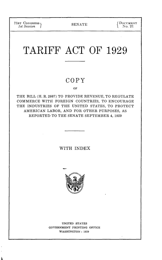 handle is hein.usccsset/usconset24232 and id is 1 raw text is: 



71ST CONGRESS         SEAT              DOCUMENT

  1st Session         SENATE             No. 21






  TARIFF ACT OF 1929






                   COPY

                      OF

 THE BILL (H. R. 2667) TO PROVIDE REVENUE, TO REGULATE
 COMMERCE WITH FOREIGN COUNTRIES, TO ENCOURAGE
 THE INDUSTRIES OF THE UNITED STATES, TO PROTECT
    AMERICAN LABOR, AND FOR OTHER PURPOSES, AS
      REPORTED TO THE SENATE SEPTEMBER 4, 1929


WITH INDEX


     UNITED STATES
GOVERNMENT PRINTING OFFICE
    WASHINGTON: 1929


