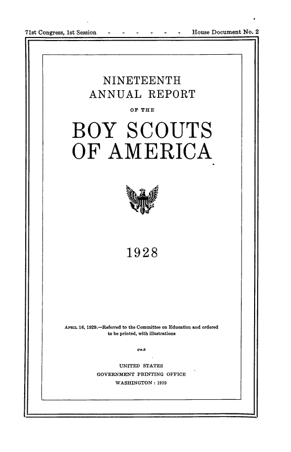 handle is hein.usccsset/usconset24235 and id is 1 raw text is: 



71st Congress, 1st Session           House Document No. 2


       NINETEENTH

    ANNUAL REPORT

             OF THE



BOY SCOUTS


OF AMERICA















            1928


APRIL 16, 1929.-Referred to the Committee on Education and ordered
          to be printed, with illustrations




            UNITED STATES
       GOVERNMENT PRINTING OFFICE
           WASHINGTON: 1929


