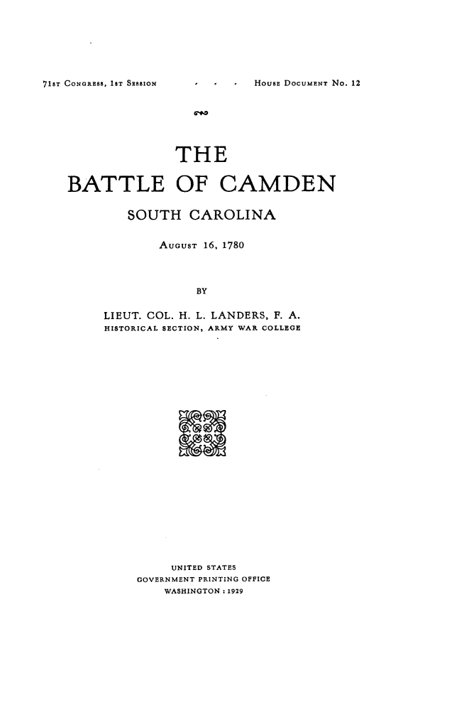 handle is hein.usccsset/usconset24236 and id is 1 raw text is: 







71ST CONGRESS, 1ST SESSION


               THE


BATTLE OF CAMDEN


         SOUTH CAROLINA


             AUGUST 16, 1780



                  BY

     LIEUT. COL. H. L. LANDERS, F. A.
     HISTORICAL SECTION, ARMY WAR COLLEGE


     UNITED STATES
GOVERNMENT PRINTING OFFICE
    WASHINGTON .1929


HOUSE DOCUME NT No. 12


