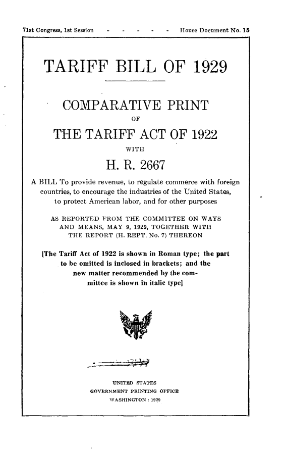 handle is hein.usccsset/usconset24237 and id is 1 raw text is: 


71st Congress, 1st Session  - -      House Document No. 15




     TARIFF BILL OF 1929




         COMPARATIVE PRINT
                          OF

       THE TARIFF ACT OF 1922
                        WITH

                    H. R. 2667

  A BILL To provide revenue, to regulate commerce with foreign
    countries, to encourage the industries of the United States,
       to protect American labor, and for other purposes

       AS REPORTED FROM THE COMMITTEE ON WAYS
         AND MEANS, MAY 9, 1929, TOGETHER WITH
           THE REPORT (H. REPT. No. 7) THEREON

     [The Tariff Act of 1922 is shown in Roman type; the part
         to be omitted is inclosed in brackets; and the
            new matter recommended by the com-
               mittee is shown in italic type]


     UNITED STATES
GOVERNMENT PRINTING OFFICE
     WASHINGTON: 1929


