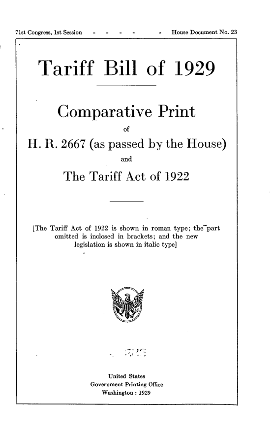 handle is hein.usccsset/usconset24238 and id is 1 raw text is: 








  Tariff Bill of 1929




       Comparative Print

                      of

H. R. 2667 (as passed by the House)

                      and

        The Tariff Act of 1922





 [The Tariff Act of 1922 is shown in roman type; the-part
      omitted is inclosed in brackets; and the new
           legislation is shown in italic type]


    United States
Government Printing Office
   Washington : 1929


71st Congress, 1st Session


S House Document No. 23



