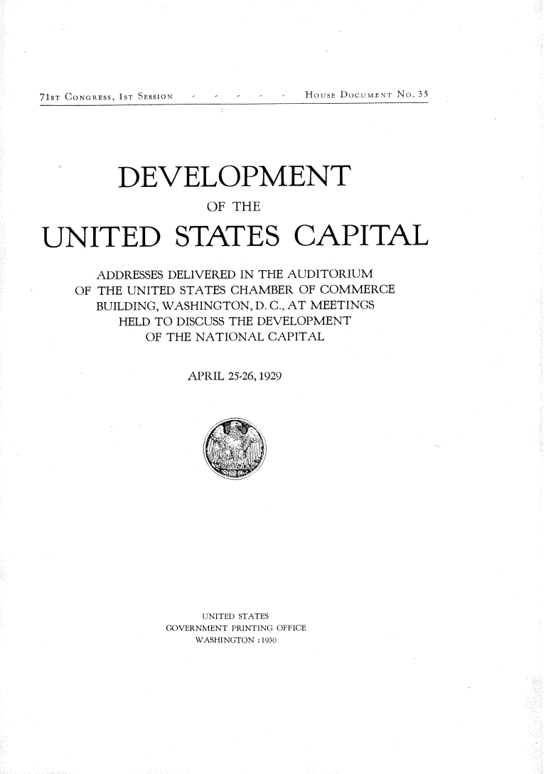 handle is hein.usccsset/usconset24239 and id is 1 raw text is: 





71ST CONGRESS, IST SESSION


         DEVELOPMENT

                   OF THE

UNITED STATES CAPITAL

      ADDRESSES DELIVERED IN THE AUDITORIUM
    OF THE UNITED STATES CHAMBER OF COMMERCE
      BUILDING, WASHINGTON, D. C., AT MEETINGS
         HELD TO DISCUSS THE DEVELOPMENT
            OF THE NATIONAL CAPITAL


                 APRIL 25-26, 1929


    UNITED STATES
GOVERNMENT PRINTING OF1ICE
   WASHINGTON : 1930


MORoSE DCmEp? T No. 35


