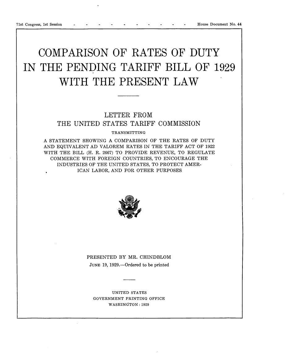 handle is hein.usccsset/usconset24240 and id is 1 raw text is: 


House Document No. 44


    COMPARISON OF RATES OF DUTY


IN THE PENDING TARIFF BILL OF 1929


          WITH THE PRESENT LAW





                      LETTER FROM
         THE UNITED STATES TARIFF COMMISSION
                        TRANSMITTING
      A STATEMENT SHOWING A COMPARISON OF THE RATES OF DUTY
      AND EQUIVALENT AD VALOREM RATES IN THE TARIFF ACT OF 1922
      WITH THE BILL (H. R. 2667) TO PROVIDE REVENUE, TO REGULATE
      COMMERCE WITH FOREIGN COUNTRIES, TO ENCOURAGE THE
         INDUSTRIES OF THE UNITED STATES, TO PROTECT AMER-
               ICAN LABOR, AND FOR OTHER PURPOSES


PRESENTED BY MR. CHINDBLOM
JUNE 19, 1929.-Ordered to be printed




       UNITED STATES
  GOVERNMENT PRINTING OFFICE
      WASHINGTON: 1929


71st Congress, Ist Session


