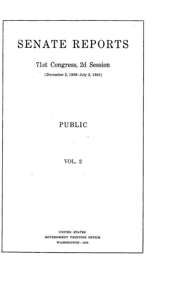 handle is hein.usccsset/usconset24242 and id is 1 raw text is: 







SENATE REPORTS



      71st Congress, 2d Session

        (December 2, 1929-July 3, 1930)









             PUBLIC






               VOL. 2













             UNITED STATES
         GOVERNMENT PRINTING OFFICE
            WASHINGTON: 1930


