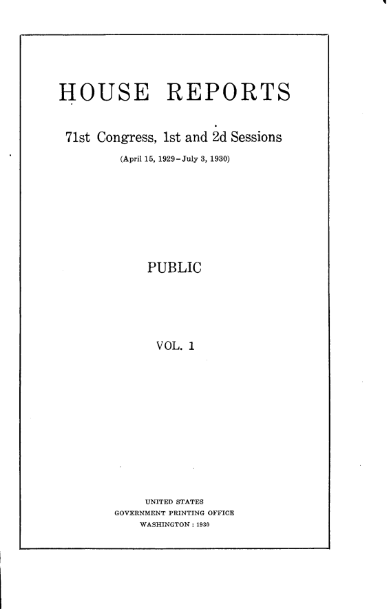 handle is hein.usccsset/usconset24243 and id is 1 raw text is: 







HOUSE REPORTS



71st Congress, 1st and 2d Sessions

         (April 15, 1929-July 3, 1930)









             PUBLIC






             VOL. 1













             UNITED STATES
        GOVERNMENT PRINTING OFFICE
            WASHINGTON: 1930


