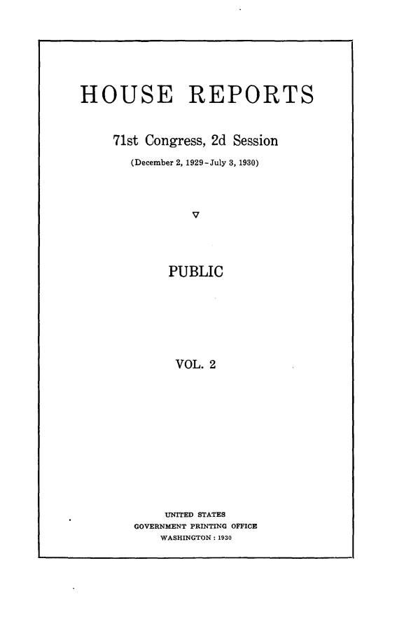 handle is hein.usccsset/usconset24244 and id is 1 raw text is: 








HOUSE REPORTS



     71st Congress, 2d Session

       (December 2, 1929-July 3, 1930)




                V





             PUBLIC








             VOL. 2


    UNITED STATES
GOVERNMENT PRINTING OFFICE
    WASHINGTON: 1930


