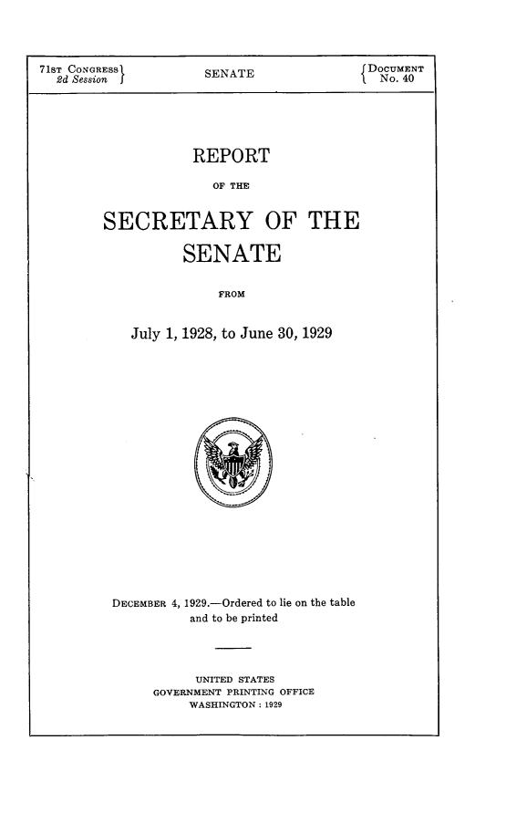handle is hein.usccsset/usconset24247 and id is 1 raw text is: 




71ST CONGRESS         SENATE               f DOCUMENT
  2d Session J        S                      No. 40


            REPORT

               OF THE


SECRETARY OF THE


       SENATE


            FROM


July 1, 1928, to June 30, 1929


DECEMBER 4, 1929.-Ordered to lie on the table
          and to be printed




          UNITED STATES
     GOVERNMENT PRINTING OFFICE
          WASHINGTON: 1929


