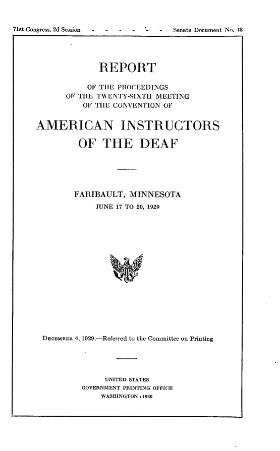 handle is hein.usccsset/usconset24248 and id is 1 raw text is: 


71st Congress, 2d Session - - - -  Senate Document No. 18


              REPORT

           OF THE PROCEEDINGS
      OF THE TWENTY-SIXTH MEETING
          OF THE CONVENTION OF


AMERICAN INSTRUCTORS

         OF THE DEAF






         FARIBAULT, MINNESOTA
             JUNE 17 TO 20, 1929

















 DECEMBER 4, 1929.-Referred to the Committee on Printing


     UNITED STATES
GOVERNMENT PRINTING OFFICE
    WASHINGTON: 1930


