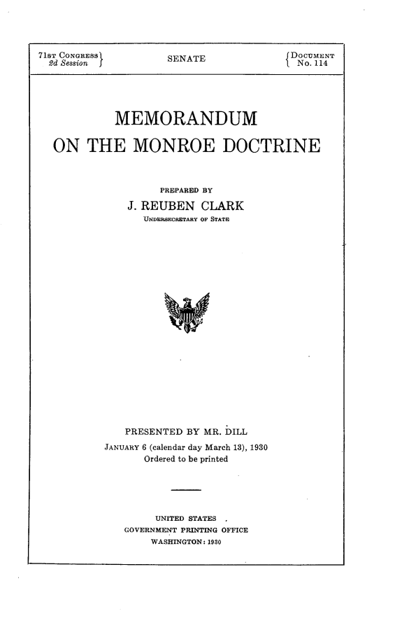 handle is hein.usccsset/usconset24251 and id is 1 raw text is: 




71ST CONGRESS        SENATE              f DOCUMENT
  2d Session j       S                     No. 114





             MEMORANDUM


  ON THE MONROE DOCTRINE



                    PREPARED BY

               J. REUBEN CLARK
                 UNDERSECRETARY OF STATE






















              PRESENTED BY MR. DILL
           JANUARY 6 (calendar day March 13), 1930
                 Ordered to be printed





                   UNITED STATES
              GOVERNMENT PRINTING OFFICE
                   WASHINGTON: 1930


