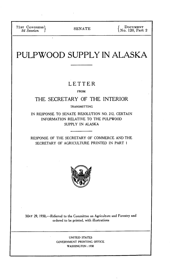 handle is hein.usccsset/usconset24252 and id is 1 raw text is: 




71ST CONGRESS.          SENATE               DOCUMENT
  2d Session I          SNo. 120, Part 2





PULPWOOD SUPPLY IN ALASKA






                      LETTER
                         FROM

        THE SECRETARY OF THE INTERIOR
                      TRANSMITTING

      IN RESPONSE TO SENATE RESOLUTION NO. 212, CERTAIN
          INFORMATION RELATIVE TO THE PULPWOOD
                    SUPPLY IN ALASKA


      RESPONSE OF THE SECRETARY OF COMMERCE AND THE
        SECRETARY OF AGRICULTURE PRINTED IN PART 1


MAY 29, 1930,-Referred to the Committee on Agriculture and Forestry and
           ordered to be printed, with illustrations



                  UNITED STATES
             GOVERNMENT PRINTING OFFICE
                 WASHINGTON: 1930


