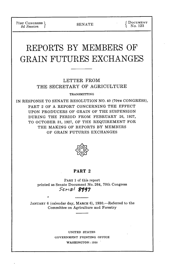 handle is hein.usccsset/usconset24253 and id is 1 raw text is: 




71ST CONGRESS         SENATE             DOCUMENT
  2d Session j                          1 No. 123





    REPORTS BY MEMBERS OF


  GRAIN FUTURES EXCHANGES




                 LETTER FROM
        THE SECRETARY OF AGRICULTURE
                    TRANSMITTING

IN RESPONSE TO SENATE RESOLUTION NO. 40 (70TH CONGRESS),
    PART 2 OF A REPORT CONCERNING THE EFFECT
    UPON PRODUCERS OF GRAIN OF THE SUSPENSION
    DURING THE PERIOD FROM FEBRUARY 26, 1927,
    TO OCTOBER 31, 1927, OF THE REQUIREMENT FOR
        THE MAKING OF REPORTS BY MEMBERS
           OF GRAIN FUTURES EXCHANGES


                      0





                      PART 2

                  PART 1 of this report
        printed as Senate Document No. 264, 70th Congress
                5ea( 91q7


JANUARY 6 (calendar day, MARCH 6), 1930.-Referred to the
      Committee on Agriculture and Forestry





              UNITED STATES
         GOVERNMENT PRINTING OFFICE
             WASHINGTON: 1930


