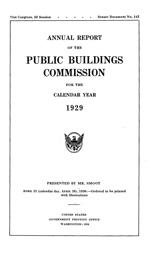 handle is hein.usccsset/usconset24256 and id is 1 raw text is: 



71st Congress, 2d Session -   -  Senate Document No. 142


        ANNUAL REPORT

                OF THE



PUBLIC BUILDINGS


COMMISSION


         FOR THE


    CALENDAR YEAR



         1929


         PRESENTED BY MR. SMOOT

APRIL 21 (calendar day, APRIL 28), 1930.-Ordered to be printed
              with illustrations




              UNITED STATES
          GOVERNMENT PRINTING OFFICE
              WASHINGTON: 1930


