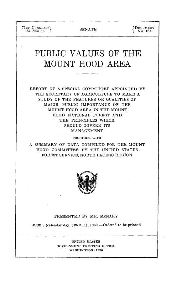 handle is hein.usccsset/usconset24258 and id is 1 raw text is: 




71ST CONGRESSI       S                  DOCUMENT
  2d Session J       SENATE              No. 164





     PUBLIC VALUES OF THE

        MOUNT HOOD AREA





   REPORT OF A SPECIAL COMMITTEE APPOINTED BY
     THE SECRETARY OF AGRICULTURE TO MAKE A
     STUDY OF THE FEATURES OR QUALITIES OF
        MAJOR PUBLIC IMPORTANCE OF THE
        MOUNT HOOD AREA IN THE MOUNT
           HOOD NATIONAL FOREST AND
             THE PRINCIPLES WHICH
               SHOULD GOVERN ITS
                 MANAGEMENT
                 TOGETHER WITH
   A SUMMARY OF DATA COMPILED FOR THE MOUNT
     HOOD COMMITTEE BY THE UNITED STATES
       FOREST SERVICE, NORTH PACIFIC REGION


        PRESENTED BY MR. McNARY

JUNE 9 (calendar day, JUNE 11), 1930.-Ordered to be printed


     UNITED STATES
GOVERNMENT PRINTING OFFICE
    WASHINGTON: 1930



