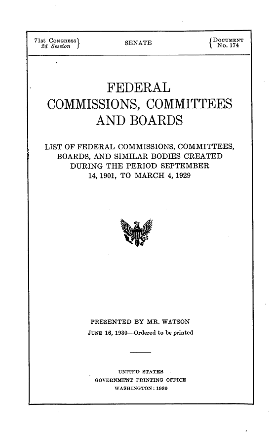 handle is hein.usccsset/usconset24260 and id is 1 raw text is: 



71st CON}RESSI   SENATE           DOCUMENT
2d Session J     SEATI No. 174            1


            FEDERAL

 COMMISSIONS, COMMITTEES

          AND BOARDS


LIST OF FEDERAL COMMISSIONS, COMMITTEES,
  BOARDS, AND SIMILAR BODIES CREATED
     DURING THE PERIOD SEPTEMBER
        14, 1901, TO MARCH 4, 1929

















        PRESENTED BY MR. WATSON
        JUNE 16, 1930-Ordered to be printed




              UNITED STATES
          GOVERNMENT PRINTING OFICE
             WASHINGTON: 1930


