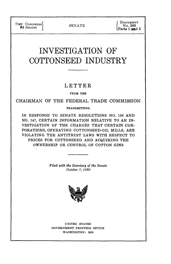 handle is hein.usccsset/usconset24262 and id is 1 raw text is: 




71ST CONGRESS                         f DOCUMENT
  Bd Session        SENATE            j No. 209
                                      [Parts and 2




         INVESTIGATION OF

     COTTONSEED INDUSTRY





                   LETTER
                     FROM THE

CHAIRMAN OF THE FEDERAL TRADE COMMISSION
                   TRANSMITTING

  IN RESPONSE TO SENATE RESOLUTIONS NO. 136 AND
  NO. 147, CERTAIN INFORMATION RELATIVE TO AN IN-
  VESTIGATION OF THE CHARGES THAT CERTAIN COR-
  PORATIONS, OPERATING COTTONSEED-OIL MILLS, ARE
  VIOLATING THE ANTITRUST LAWS WITH RESPECT TO
     PRICES FOR COTTONSEED AND ACQUIRING THE
       OWNERSHIP OR CONTROL OF COTTON GINS




             Filed with the Secretary of the Senate
                   October 7, 1980












                   UNITED STATES
              GOVERNMENT PRINTING OFFICE
                  WASHINGTON: 1930


