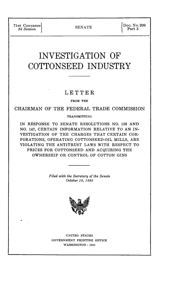 handle is hein.usccsset/usconset24263 and id is 1 raw text is: 




71ST CONoRESSl
  2d Session  J


SENATE


Doc. No. 209
  Part 3


         INVESTIGATION OF

     COTTONSEED INDUSTRY





                  LETTER

                    FROM THE

CHAIRMAN OF THE FEDERAL TRADE COMMISSION

                   TRANSMITTING

  IN RESPONSE TO SENATE RESOLUTIONS NO. 136 AND
  NO. 147, CERTAIN INFORMATION RELATIVE TO AN IN-
  VESTIGATION OF THE CHARGES THAT CERTAIN COR-
  PORATIONS, OPERATING COTTONSEED-OIL MILLS, ARE
  VIOLATING THE ANTITRUST LAWS WITH RESPECT TO
    PRICES FOR COTTONSEED AND ACQUIRING THE
      OWNERSHIP OR CONTROL OF COTTON GINS




            Filed with the Secretary of the Senate
                  October 10, 1930












                  UNITED STATES
             GOVERNMENT PRINTING OFFICE
                 WASHINGTON: 1930


