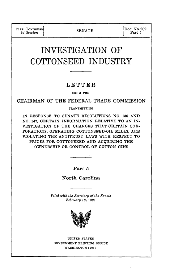 handle is hein.usccsset/usconset24265 and id is 1 raw text is: 





71ST CONGRESS         SENATE           Doc. No. 209
  2d Session I                         I Part 5



         INVESTIGATION OF

     COTTONSEED INDUSTRY




                  LETTER

                    FROM THE

CHAIRMAN   OF THE  FEDERAL  TRADE  COMMISSION
                   TRANSMITTING

  IN RESPONSE TO SENATE RESOLUTIONS NO. 186 AND
  NO. 147, CERTAIN INFORMATION RELATIVE TO AN IN-
  VESTIGATION OF THE CHARGES THAT CERTAIN COR-
  PORATIONS, OPERATING COTTONSEED-OIL MILLS, ARE
  VIOLATING THE ANTITRUST LAWS WITH RESPECT TO
     PRICES FOR COTTONSEED AND ACQUIRING THE
       OWNERSHIP OR CONTROL OF COTTON GINS




                     Part 5

                 North Carolina


Filed with the Secretary of the Senate
      February 16, 1981








      UNITED STATES
 GOVERNMENT PRINTING OFFICE
     WASHINGTON: 1931


