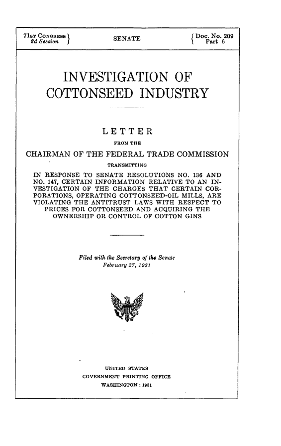 handle is hein.usccsset/usconset24266 and id is 1 raw text is: 



71sT CONGRESS ISENATE                 Doc. No. 209
  Rd Session j      S                   Part 6





         INVESTIGATION OF

     COTTONSEED INDUSTRY




                 LETTER
                    FROM THE

 CHAIRMAN  OF THE FEDERAL  TRADE  COMMISSION
                   TRANSMITTING
  IN RESPONSE TO SENATE RESOLUTIONS NO. 136 AND
  NO. 147, CERTAIN INFORMATION RELATIVE TO AN IN-
  VESTIGATION OF THE CHARGES THAT CERTAIN COR-
  PORATIONS, OPERATING COTTONSEED-OIL MILLS, ARE
  VIOLATING THE ANTITRUST LAWS WITH RESPECT TO
     PRICES FOR COTTONSEED AND ACQUIRING THE
     OWNERSHIP  OR CONTROL OF COTTON GINS





            Filed with the Secretary of the Senate
                  February 27, 1931














                  UNITED STATES
             GOVERNMENT PRINTING OFFICE
                 WASHINGTON: 1931


