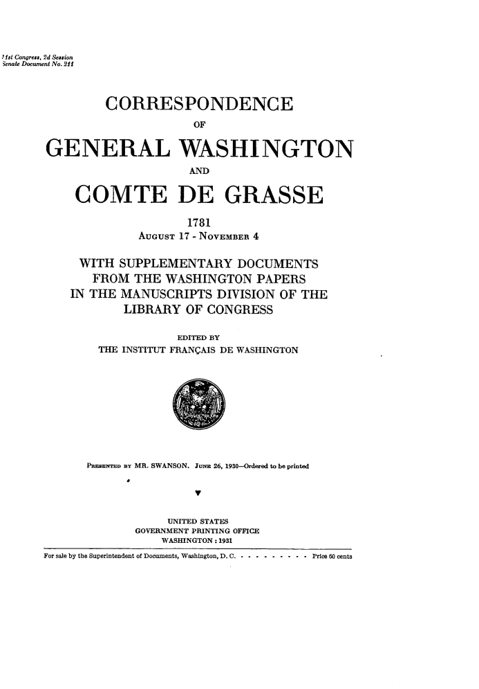 handle is hein.usccsset/usconset24267 and id is 1 raw text is: 




7ist Congress, 2d Session
3enate Document No. 211




                CORRESPONDENCE

                             OF


       GENERAL WASHINGTON

                            AND


COMTE DE GRASSE

                  1781
          AUGUST 17 - NOVEMBER 4


 WITH  SUPPLEMENTARY DOCUMENTS
   FROM   THE WASHINGTON PAPERS
IN THE  MANUSCRIPTS   DIVISION OF  THE
        LIBRARY  OF CONGRESS


THE INSTITUT


EDITED BY
FRANGAIS DE WASHINGTON


      PBESENTED BY MR. SWANSON. JuNE 26, 1930-Ordered to be printed





                   UNITED STATES
              GOVERNMENT PRINTING OFFICE
                  WASHINGTON: 1931
For sale by the Superintendent of Documents, Washington, D. C. - - - ------- Price 60 cents


