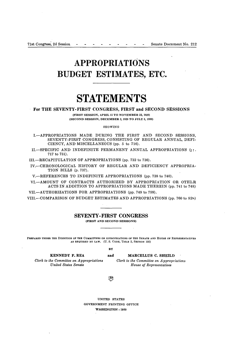 handle is hein.usccsset/usconset24268 and id is 1 raw text is: 









71st Congtess, 2d Session                         Senate Document No. 212




                   APPROPRIATIONS

            BUDGET ESTIMATES, ETC.





                    STATEMENTS

   For THE SEVENTY-FIRST  CONGRESS,   FIRST and SECOND  SESSIONS
                  (FIRST SESSION, APRIL 15 TO NOVEMBER 22, 1929)
                  (SECOND SESSION, DECEMBER 2, 1929 TO JULY 3, 1930)

                               SHOWING

   I.-APPROPRIATIONS MADE   DURING  THE FIRST  AND  SECOND  SESSIONS,
        SEVENTY-FIRST CONGRESS, CONSISTING OF REGULAR  ANNUAL, DEFI-
        CIENCY, AND MISCELLANEOUS  (pp. 5 to 716).
  II.-SPECIFIC AND INDEFINITE PERMANENT   ANNUAL  APPROPRIATIONS (Ir.
        717 to 731).
 III.-RECAPITULATION OF APPROPRIATIONS (pp. 732 to 736).
 IV.-CHRONOLOGICAL   HISTORY OF REGULAR  AND  DEFICIENCY  APPROPRIA-
        TION BILLS (p. 737).
  V.-REFERENCES  TO INDEFINITE  APPROPRIATIONS (pp. 738 to 740).
  VI.-AMOUNT  OF CONTRACTS  AUTHORIZED  BY  APPROPRIATION  OR OTHLR
        ACTS IN ADDITION TO APPROPRIATIONS MADE THEREIN  (pp. 741 to 748)
 VII.-AUTHORIZATIONS FOR APPROPRIATIONS  (pp. 749 to 759).
 VIII.-COMPARISON OF BUDGET ESTIMATES AND APPROPRIATIONS (pp. 760 to 828,)



                   SEVENTY-FIRST CONGRESS
                        (FIRST AND SECOND SESSIONS)



PREPARED UNDER THE DIRECTION OF THE COMMITTEES ON APPROPRIATIONS OF THE SENATE AND HOUSE OF REPRESENTATIVES
                  AS REQUIRED BY LAW. (U. S. CODE, TITLE 2, SECTION 105)

                                 BY
         KENNEDY  F. REA        and      MARCELLUS C. SHEILD
   Clerk to the Committee on Appropriations  Clerk to the Committee on Approprialions
         United States Senate             House of Representatives







                            UNITED STATES
                       GOVERNMENT PRINTING OFFICE
                            WASHINGTON: 1980


