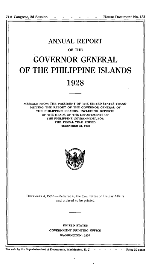 handle is hein.usccsset/usconset24271 and id is 1 raw text is: 



71st Congress, 2d Session---         -  -   House Document No. 133


       ANNUAL REPORT

                OF THE


GOVERNOR GENERAL


OF THE PHILIPPINE ISLANDS



                     1928





  MESSAGE FROM THE PRESIDENT OF THE UNITED STATES TRANS-
     MITTING THE REPORT OF THE GOVERNOR GENERAL OF
       THE PHILIPPINE ISLANDS, INCLUDING REPORTS
          OF THE HEADS OF THE DEPARTMENTS OF
            THE PHILIPPINE GOVERNMENT, FOR
                THE FISCAL YEAR ENDED
                   DECEMBER 31, 1928


DECEMBER 4, 1929.-Referred to the Committee on Insular Affairs
             and ordered to be printed







                UNITED STATES
          GOVERNMENT PRINTING OFFICE
               WASHINGTON: 1930


For sale by the Superintendent of Documents, Washington, D.C. -     -----          Price 30 cents


