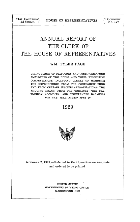 handle is hein.usccsset/usconset24272 and id is 1 raw text is: 






71Sd  onRESSI  HOUSE  OF REPRESENTATIVES      Do.  1T






            ANNUAL REPORT OF


                THE CLERK OF


  THE HOUSE OF REPRESENTATIVES



                 WM.   TYLER  PAGE


        GIVING NAMES OF STATUTORY AND CONTINGENT-FUND
        EMPLOYEES OF THE HOUSE AND THEIR RESPECTIVE
        COMPENSATIONS, INCLUDING CLERKS TO MEMBERS;
        THE EXPENDITURES FROM THE CONTINGENT FUND
        AND FROM CERTAIN SPECIFIC APPROPRIATIONS; THE
        AMOUNTS DRAWN FROM THE TREASURY; THE STA-
        TIONERY ACCOUNTS; AND UNEXPENDED BALANCES
               FOR THE YEAR ENDED JUNE 80



                        1929




















    DECEMBER 2, 1929.-Referred to the Committee on Accounts
                 and ordered to be printed


      UNITED STATES
GOVERNMENT PRINTING OFFICE
     WASHINGTON: 1929


