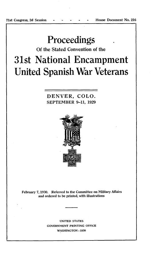 handle is hein.usccsset/usconset24275 and id is 1 raw text is: 



71st Congress, 2d Session -        House Document No. 216




                Proceedings

            Of the Stated Convention of the


   31st National Encampment


   United Spanish War Veterans




                DENVER, COLO.
                SEPTEMBER   9-11, 1929




















      February 7, 1930. Referred to the Committee on Military Affairs
             and ordered to be printed, with illustrations





                     UNITED STATES
                GOVERNMENT PRINTING OFFICE
                    WASHINGTON: 1930


